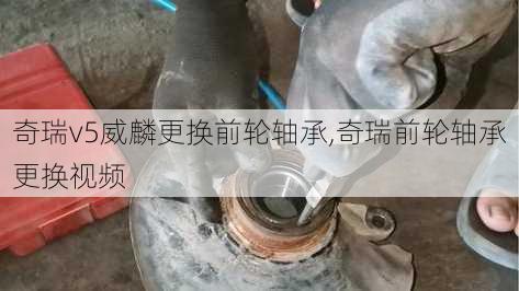 奇瑞v5威麟更换前轮轴承,奇瑞前轮轴承更换视频