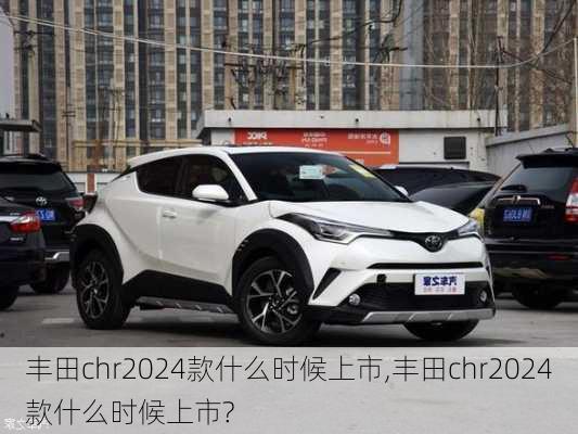 丰田chr2024款什么时候上市,丰田chr2024款什么时候上市?