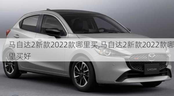 马自达2新款2022款哪里买,马自达2新款2022款哪里买好