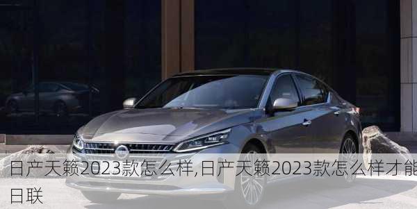 日产天籁2023款怎么样,日产天籁2023款怎么样才能日联