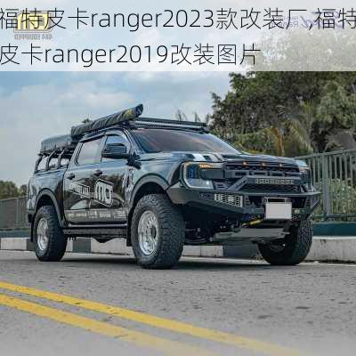 福特皮卡ranger2023款改装厂,福特皮卡ranger2019改装图片