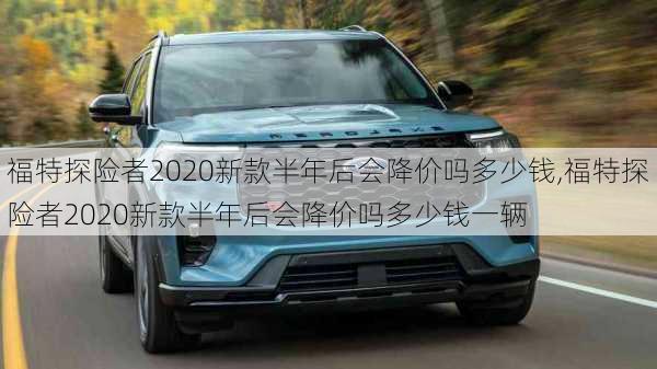 福特探险者2020新款半年后会降价吗多少钱,福特探险者2020新款半年后会降价吗多少钱一辆