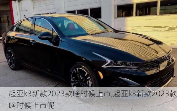 起亚k3新款2023款啥时候上市,起亚k3新款2023款啥时候上市呢