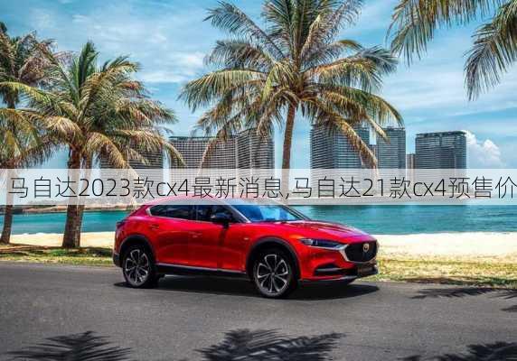 马自达2023款cx4最新消息,马自达21款cx4预售价