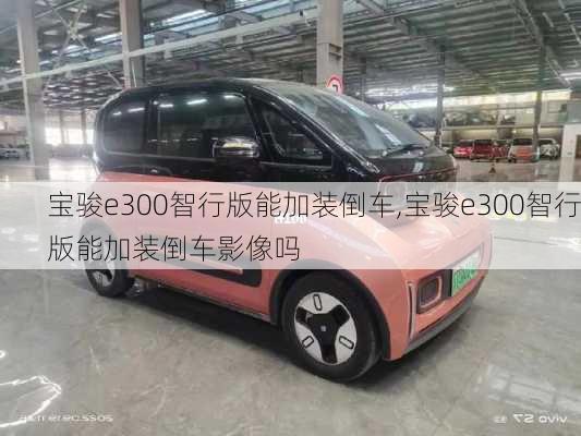 宝骏e300智行版能加装倒车,宝骏e300智行版能加装倒车影像吗