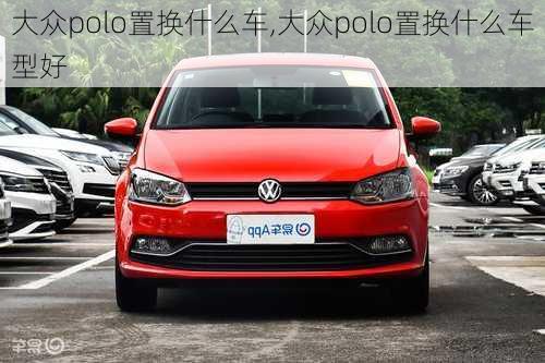 大众polo置换什么车,大众polo置换什么车型好