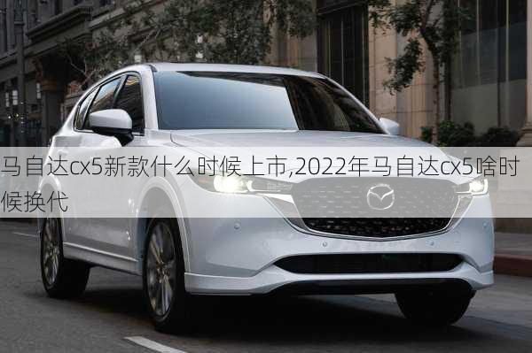 马自达cx5新款什么时候上市,2022年马自达cx5啥时候换代