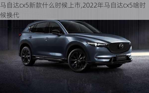 马自达cx5新款什么时候上市,2022年马自达cx5啥时候换代