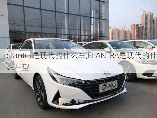 elantra是现代的什么车,ELANTRA是现代的什么车型