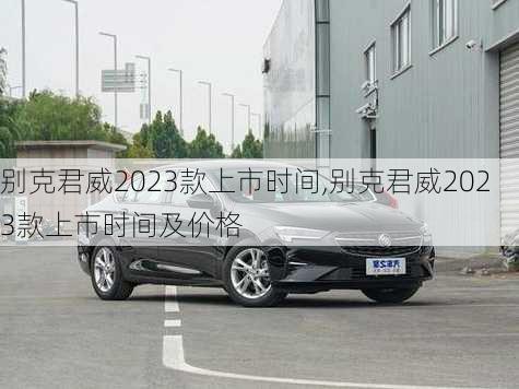 别克君威2023款上市时间,别克君威2023款上市时间及价格