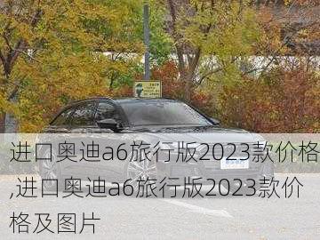 进口奥迪a6旅行版2023款价格,进口奥迪a6旅行版2023款价格及图片