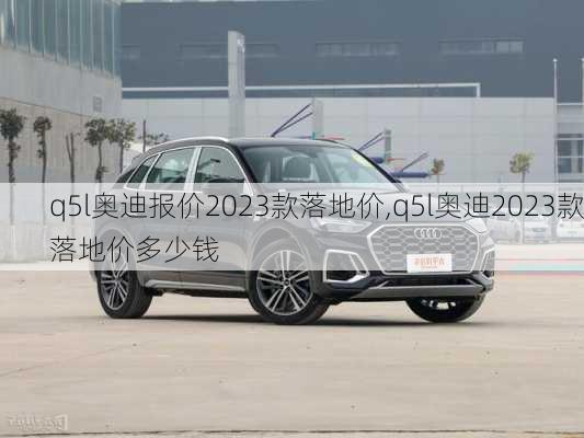 q5l奥迪报价2023款落地价,q5l奥迪2023款落地价多少钱