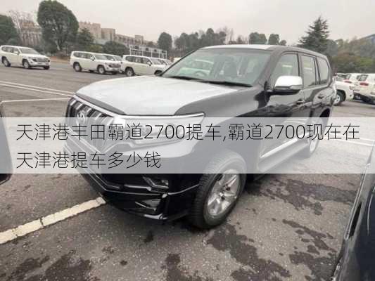 天津港丰田霸道2700提车,霸道2700现在在天津港提车多少钱