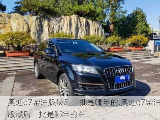 奥迪q7柴油版最后一批是哪年的,奥迪q7柴油版最后一批是哪年的车