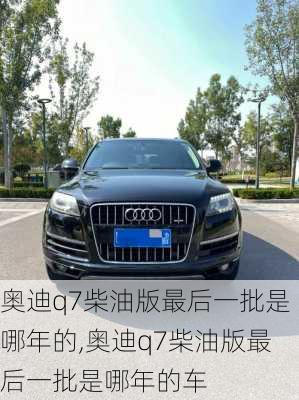 奥迪q7柴油版最后一批是哪年的,奥迪q7柴油版最后一批是哪年的车