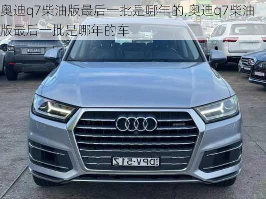 奥迪q7柴油版最后一批是哪年的,奥迪q7柴油版最后一批是哪年的车