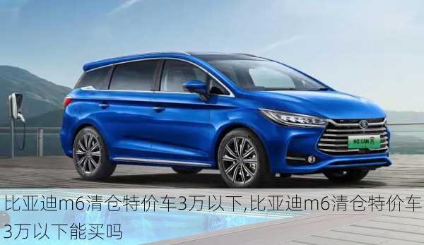 比亚迪m6清仓特价车3万以下,比亚迪m6清仓特价车3万以下能买吗