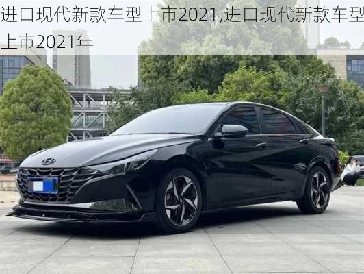 进口现代新款车型上市2021,进口现代新款车型上市2021年