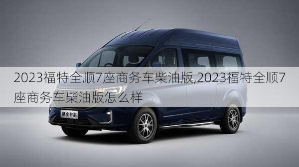 2023福特全顺7座商务车柴油版,2023福特全顺7座商务车柴油版怎么样