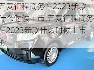 五菱征程商务车2023新款什么时候上市,五菱征程商务车2023新款什么时候上市的