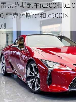 雷克萨斯跑车rc300和lc500,雷克萨斯rcf和lc500区别