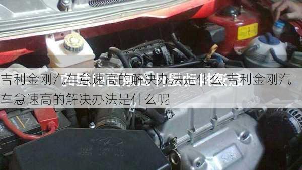 吉利金刚汽车怠速高的解决办法是什么,吉利金刚汽车怠速高的解决办法是什么呢