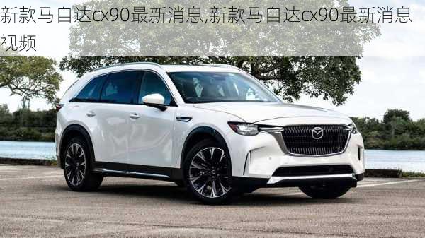 新款马自达cx90最新消息,新款马自达cx90最新消息视频