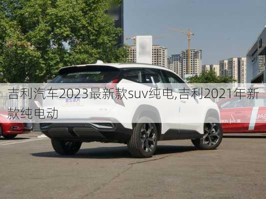 吉利汽车2023最新款suv纯电,吉利2021年新款纯电动