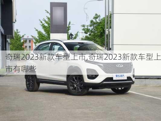 奇瑞2023新款车型上市,奇瑞2023新款车型上市有哪些