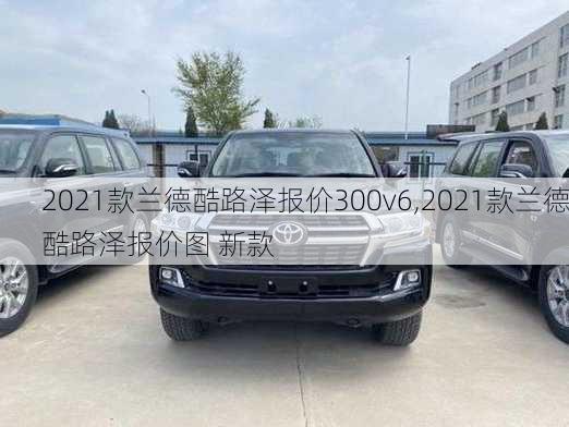 2021款兰德酷路泽报价300v6,2021款兰德酷路泽报价图 新款