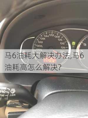 马6油耗大解决办法,马6油耗高怎么解决?