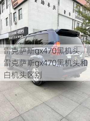 雷克萨斯gx470黑机头,雷克萨斯gx470黑机头和白机头区别