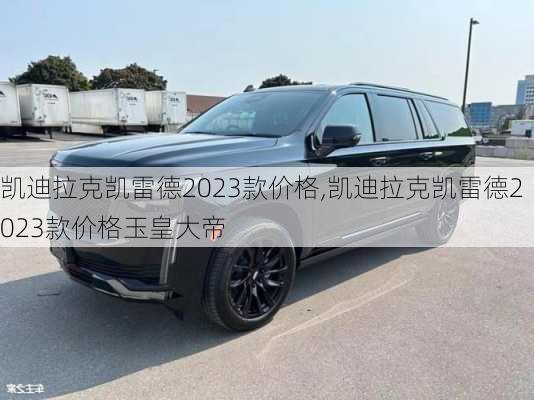 凯迪拉克凯雷德2023款价格,凯迪拉克凯雷德2023款价格玉皇大帝