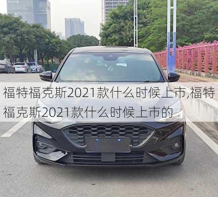 福特福克斯2021款什么时候上市,福特福克斯2021款什么时候上市的