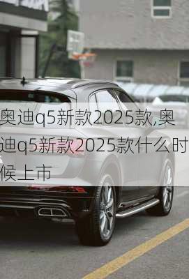 奥迪q5新款2025款,奥迪q5新款2025款什么时候上市